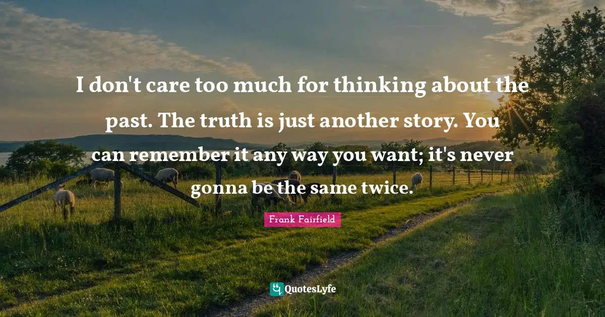 I don't care too much for thinking about the past. The truth is just another story. You can remember it any way you want; it's never gonna be the same twice.