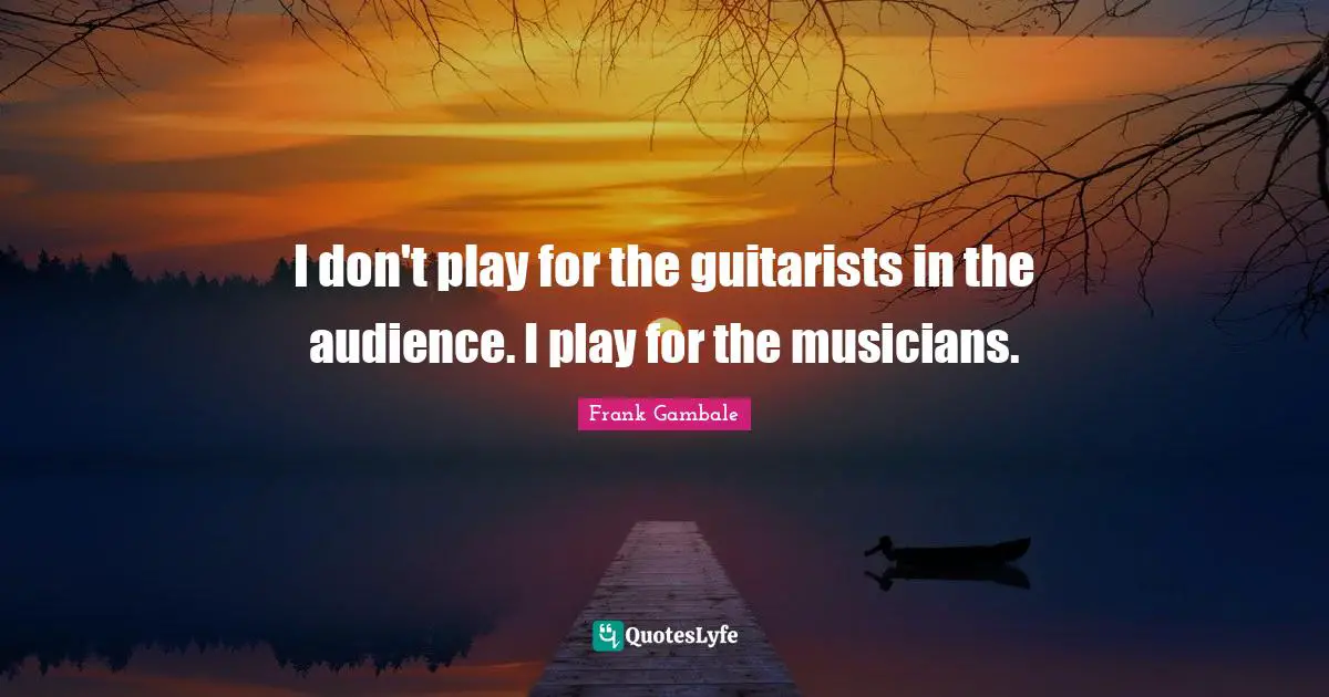 I don't play for the guitarists in the audience. I play for the musicians.