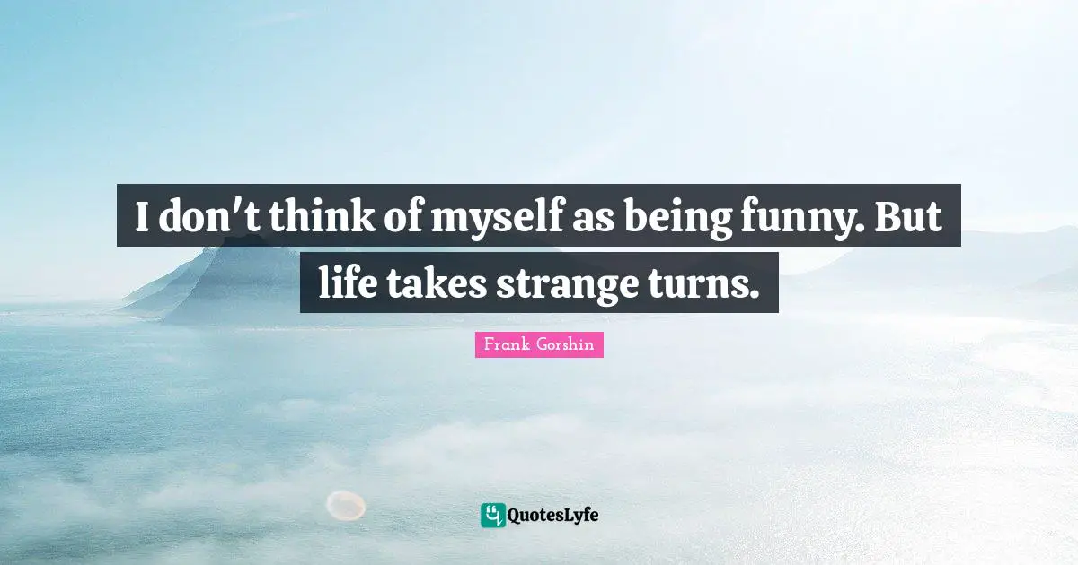 I don't think of myself as being funny. But life takes strange turns.