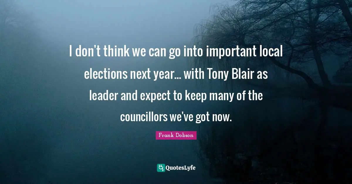 I don't think we can go into important local elections next year... with Tony Blair as leader and expect to keep many of the councillors we've got now.