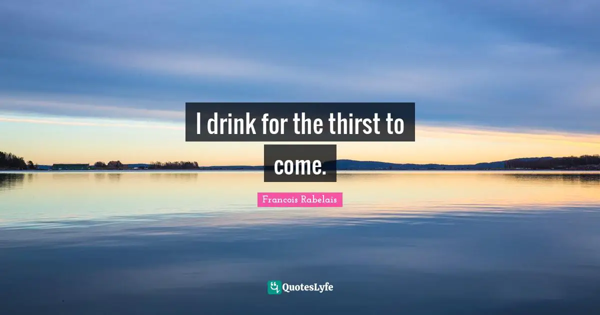 I drink for the thirst to come.