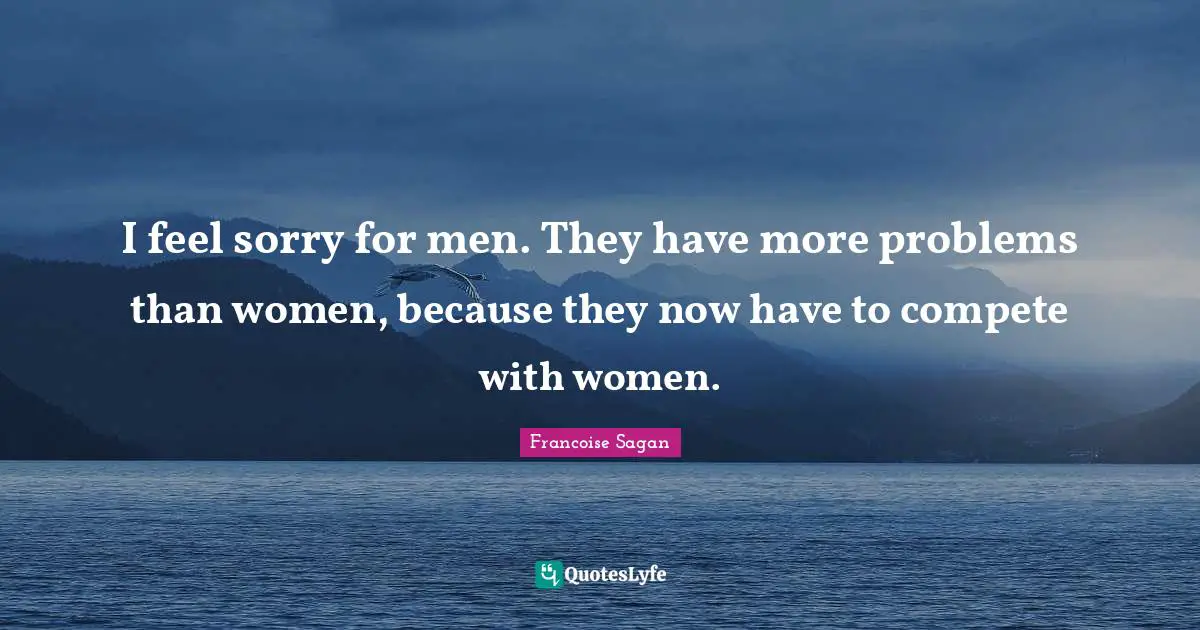 I feel sorry for men. They have more problems than women, because they now have to compete with women.