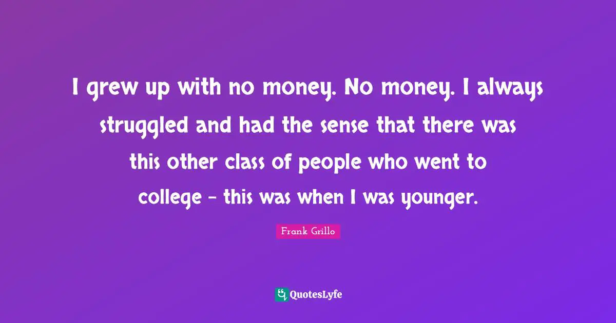 I grew up with no money. No money. I always struggled and had the sense that there was this other class of people who went to college - this was when I was younger.