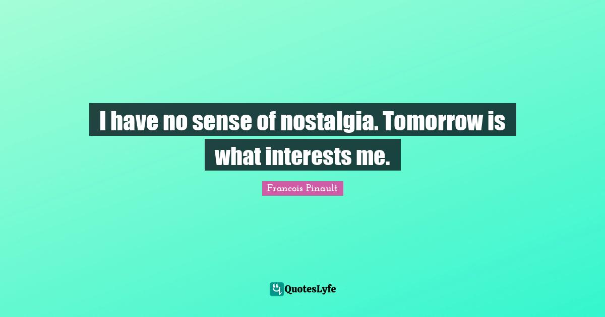 I have no sense of nostalgia. Tomorrow is what interests me.