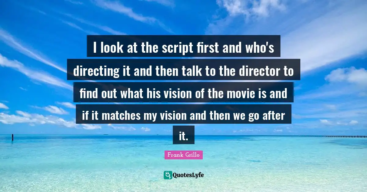 I look at the script first and who's directing it and then talk to the director to find out what his vision of the movie is and if it matches my vision and then we go after it.