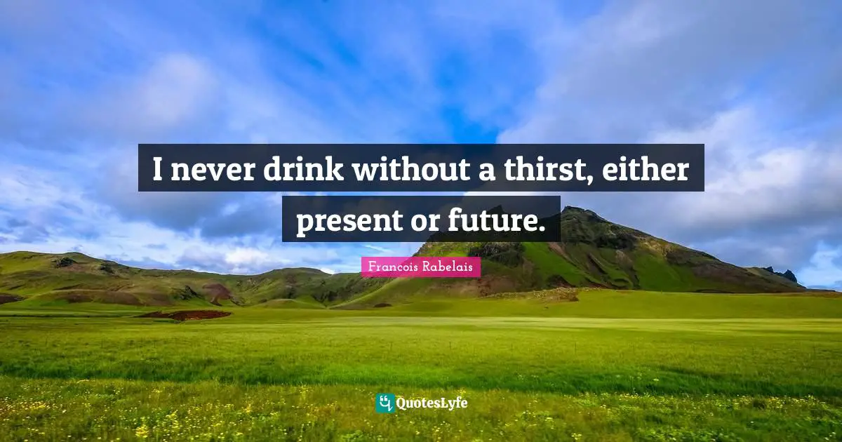 I never drink without a thirst, either present or future.