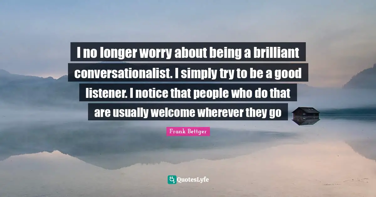 I no longer worry about being a brilliant conversationalist. I simply try to be a good listener. I notice that people who do that are usually welcome wherever they go