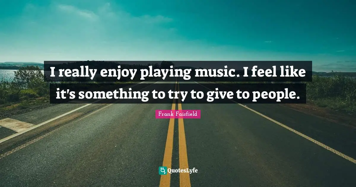 I really enjoy playing music. I feel like it's something to try to give to people.