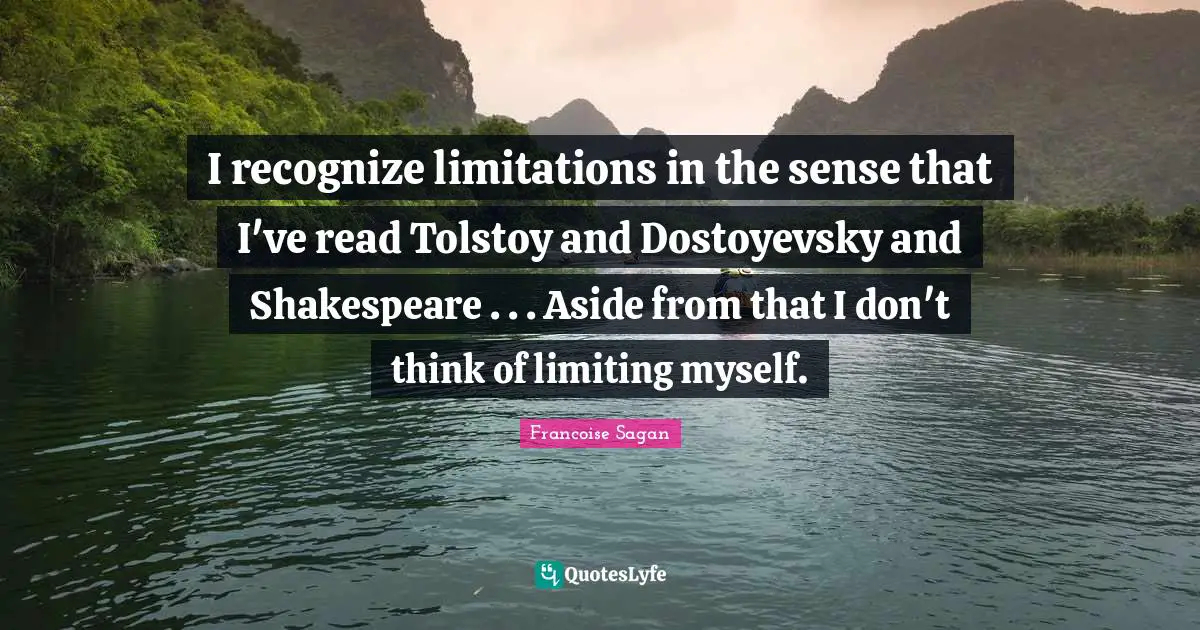 I recognize limitations in the sense that I've read Tolstoy and Dostoyevsky and Shakespeare . . . Aside from that I don't think of limiting myself.