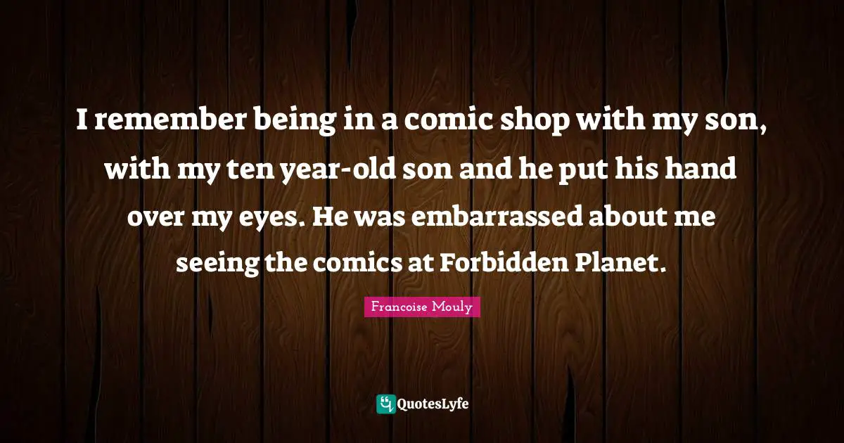 I remember being in a comic shop with my son, with my ten year-old son and he put his hand over my eyes. He was embarrassed about me seeing the comics at Forbidden Planet.