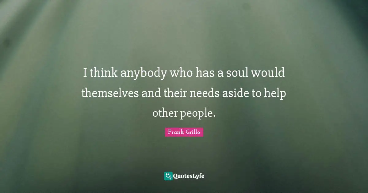 I think anybody who has a soul would themselves and their needs aside to help other people.