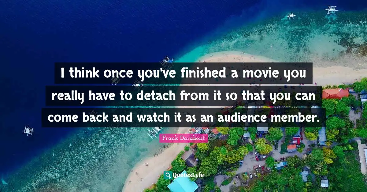I think once you've finished a movie you really have to detach from it so that you can come back and watch it as an audience member.