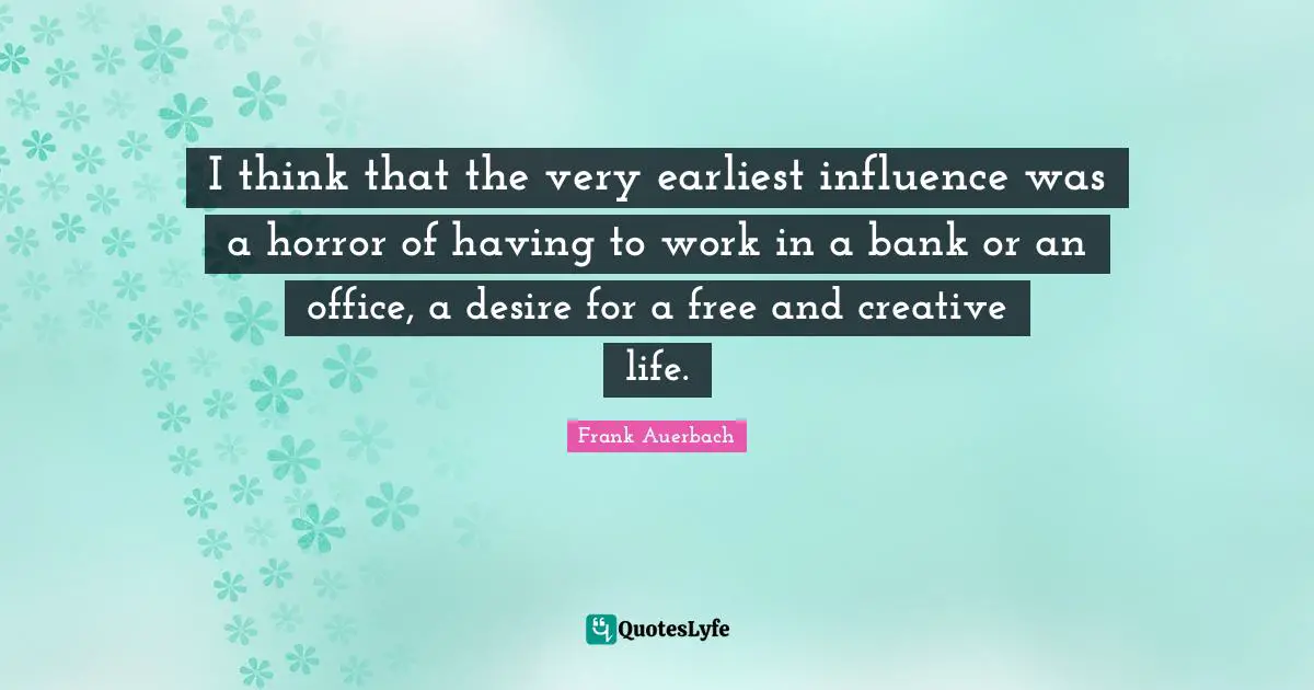 I think that the very earliest influence was a horror of having to work in a bank or an office, a desire for a free and creative life.