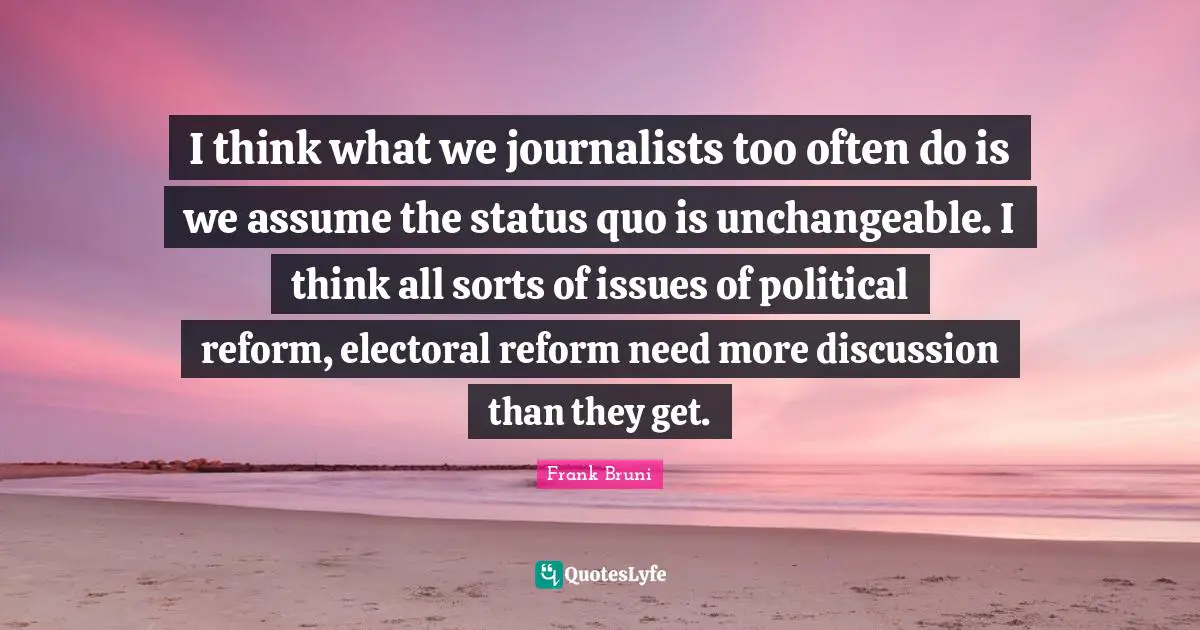 I think what we journalists too often do is we assume the status quo is unchangeable. I think all sorts of issues of political reform, electoral reform need more discussion than they get.