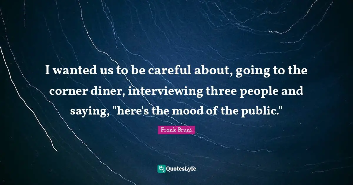 I wanted us to be careful about, going to the corner diner, interviewing three people and saying, "here's the mood of the public."