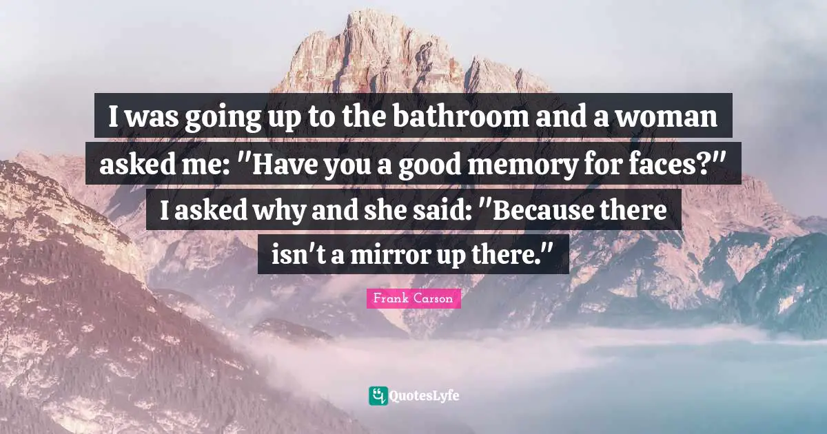 I was going up to the bathroom and a woman asked me: "Have you a good memory for faces?" I asked why and she said: "Because there isn't a mirror up there."
