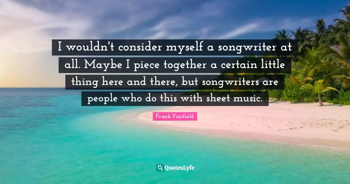 I wouldn't consider myself a songwriter at all. Maybe I piece together a certain little thing here and there, but songwriters are people who do this with sheet music.