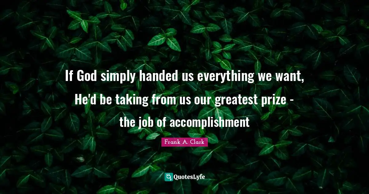Frank A. Clark Quotes: "If God simply handed us everything we want, He'd be taking from us our greatest prize - the job of accomplishment"
