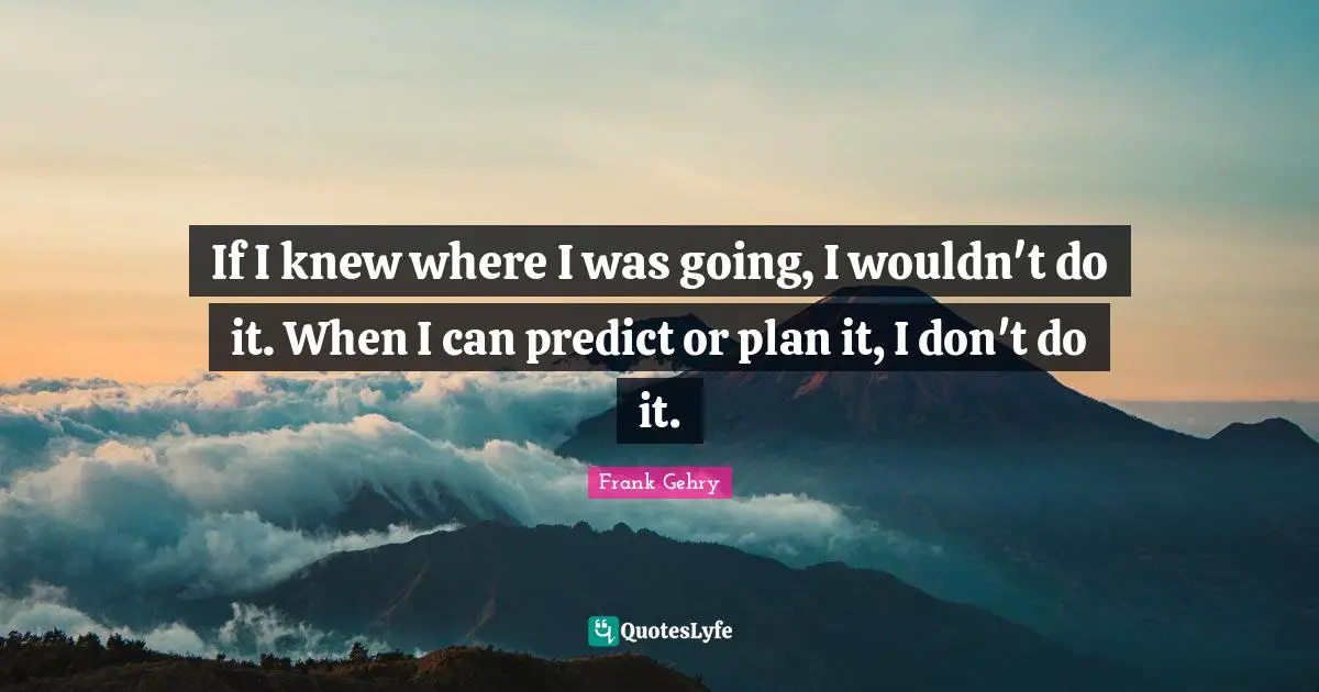 If I knew where I was going, I wouldn't do it. When I can predict or plan it, I don't do it.