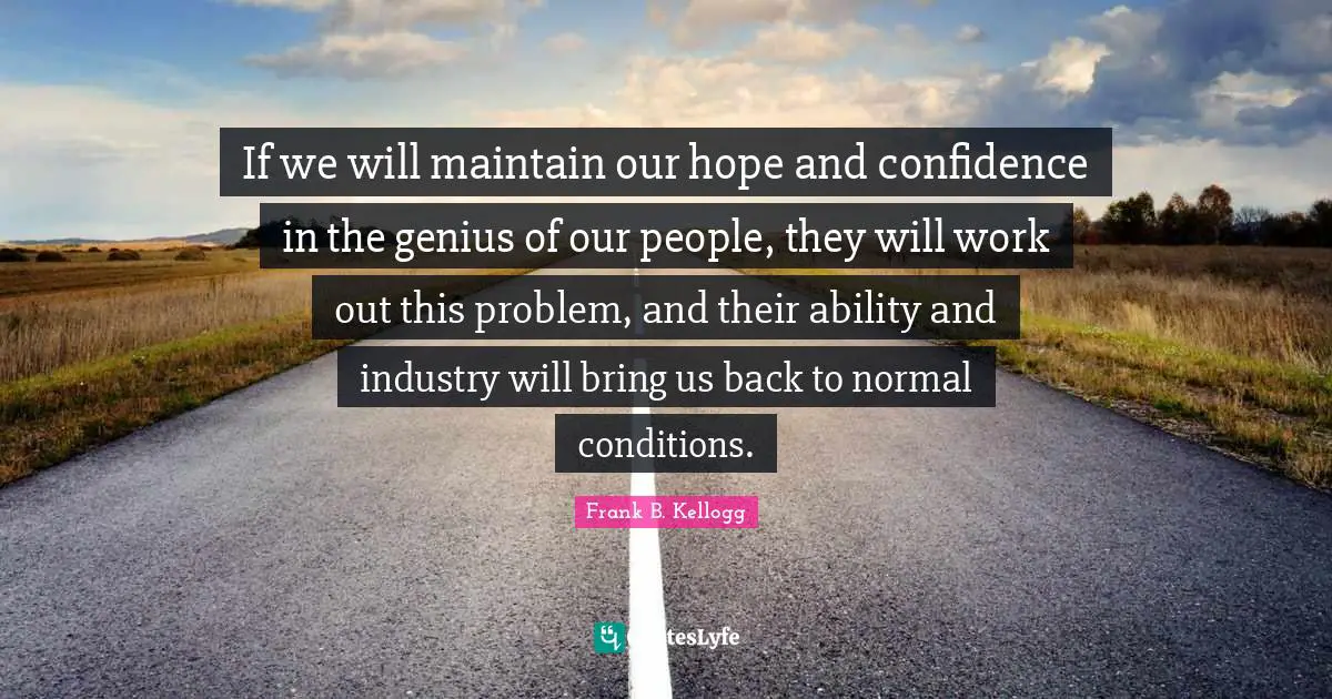 If we will maintain our hope and confidence in the genius of our people, they will work out this problem, and their ability and industry will bring us back to normal conditions.