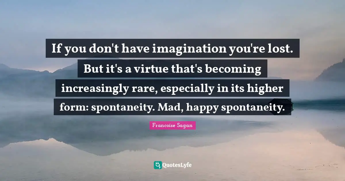 If you don't have imagination you're lost. But it's a virtue that's becoming increasingly rare, especially in its higher form: spontaneity. Mad, happy spontaneity.