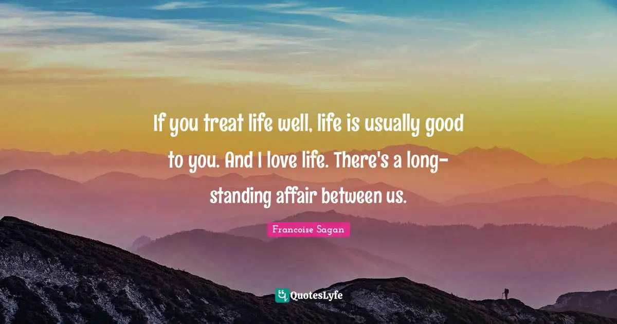 If you treat life well, life is usually good to you. And I love life. There's a long-standing affair between us.