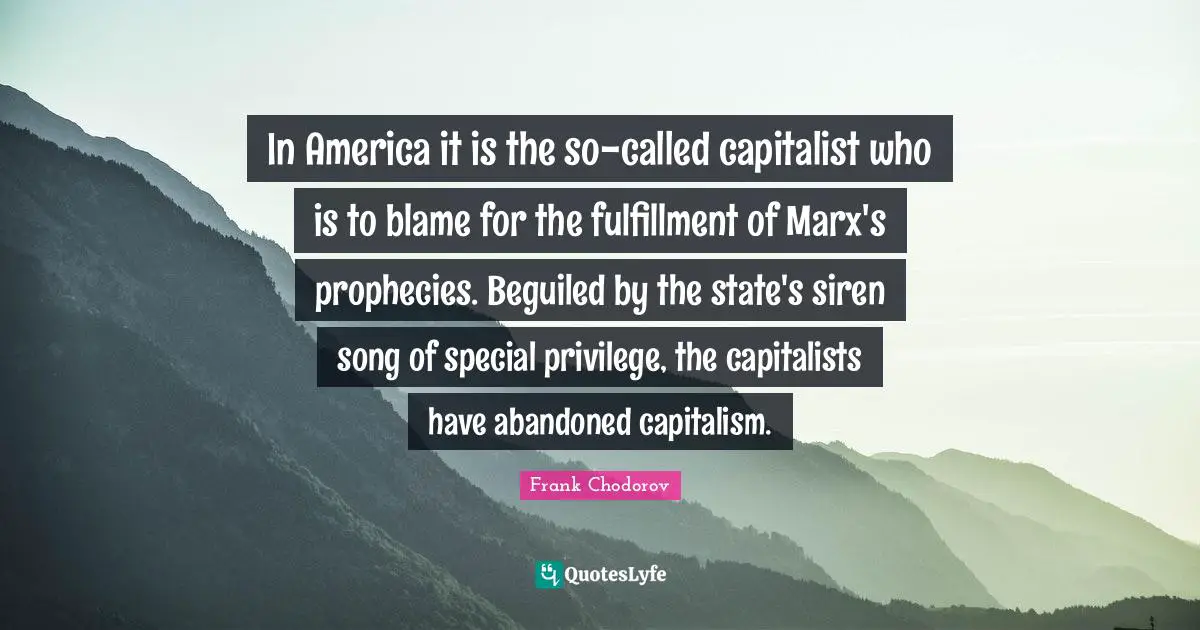 Frank Chodorov Quotes: "In America it is the so-called capitalist who is to blame for the fulfillment of Marx's prophecies. Beguiled by the state's siren song of special privilege, the capitalists have abandoned capitalism."