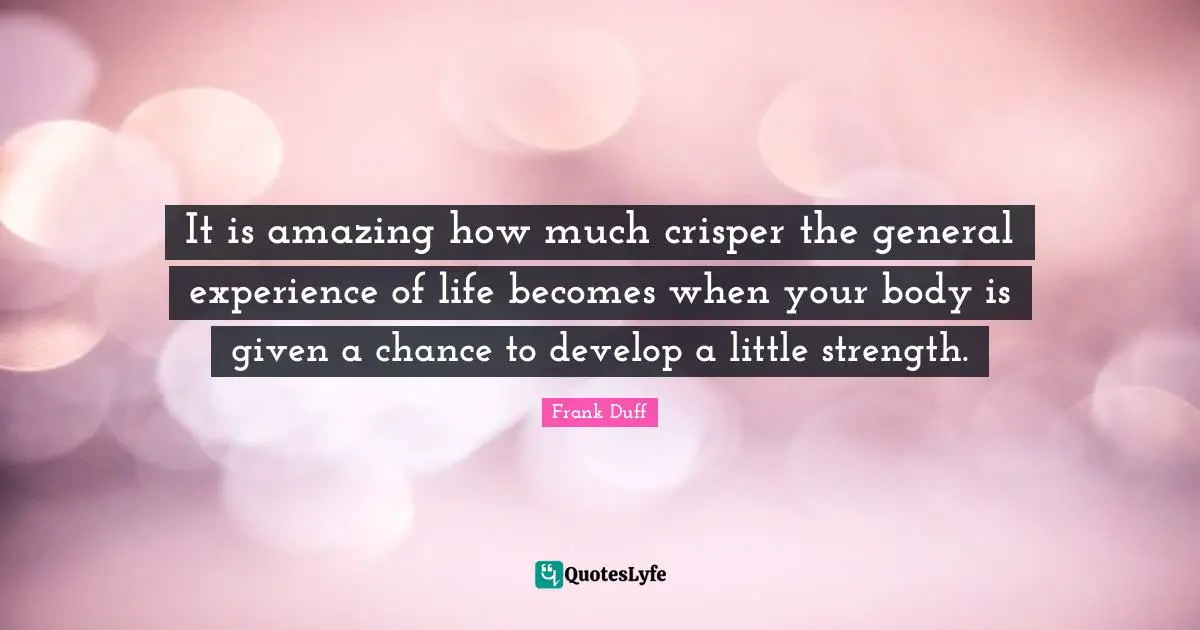 Your Body Quotes: "It is amazing how much crisper the general experience of life becomes when your body is given a chance to develop a little strength."