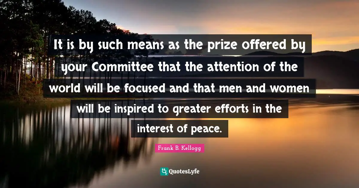 It is by such means as the prize offered by your Committee that the attention of the world will be focused and that men and women will be inspired to greater efforts in the interest of peace.