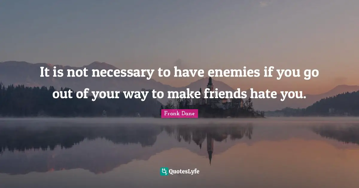 It is not necessary to have enemies if you go out of your way to make friends hate you.