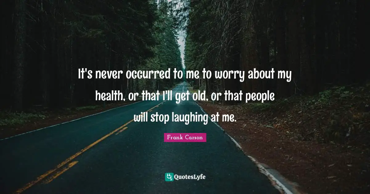 It's never occurred to me to worry about my health, or that I'll get old, or that people will stop laughing at me.