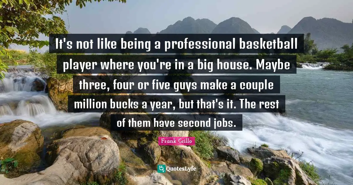 It's not like being a professional basketball player where you're in a big house. Maybe three, four or five guys make a couple million bucks a year, but that's it. The rest of them have second jobs.