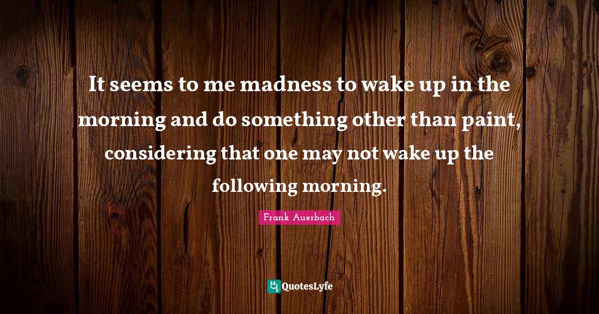 It seems to me madness to wake up in the morning and do something othe