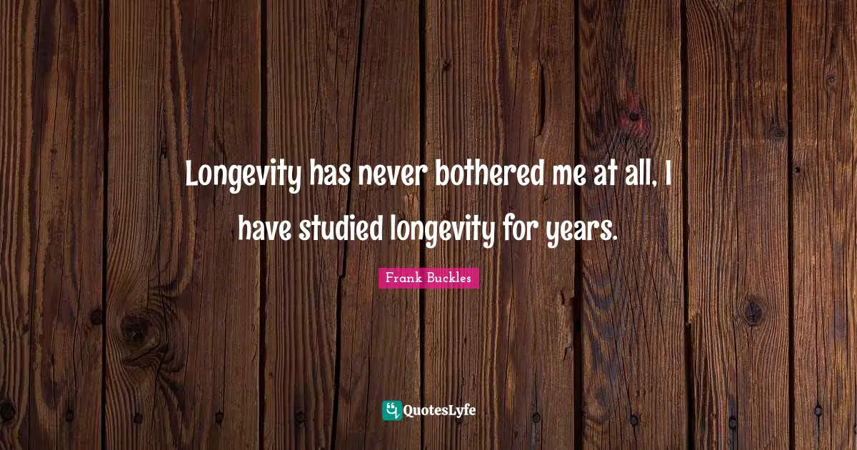 Longevity has never bothered me at all, I have studied longevity for years.