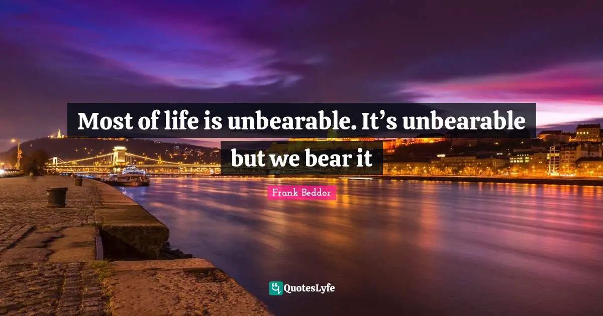 Most of life is unbearable. It’s unbearable but we bear it