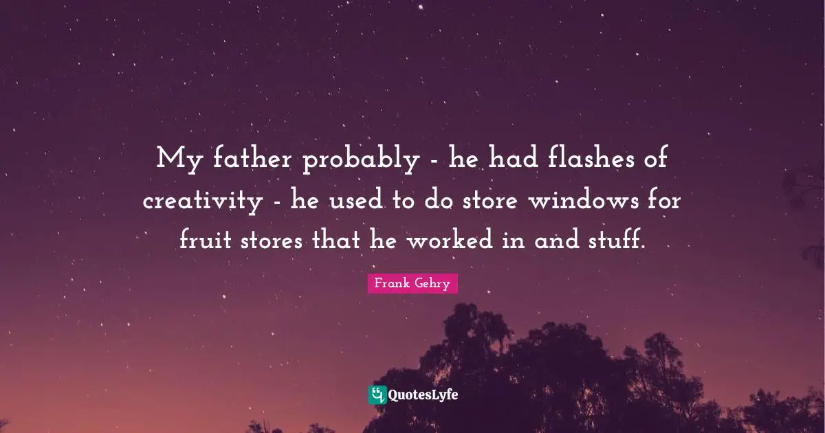 My father probably - he had flashes of creativity - he used to do store windows for fruit stores that he worked in and stuff.