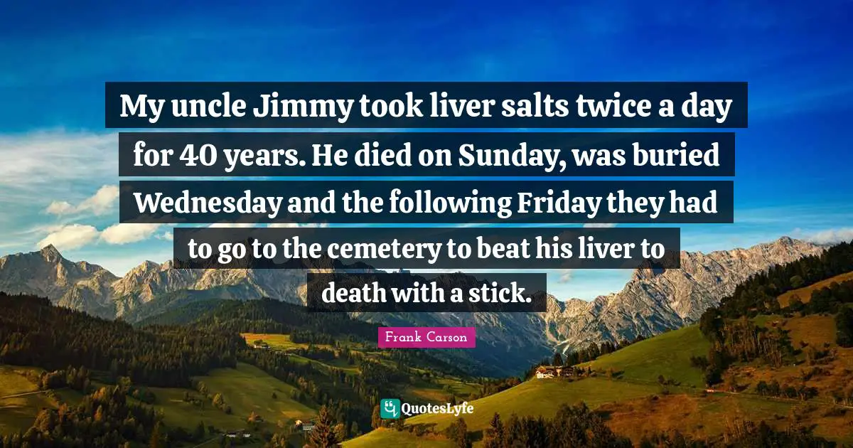 My uncle Jimmy took liver salts twice a day for 40 years. He died on Sunday, was buried Wednesday and the following Friday they had to go to the cemetery to beat his liver to death with a stick.