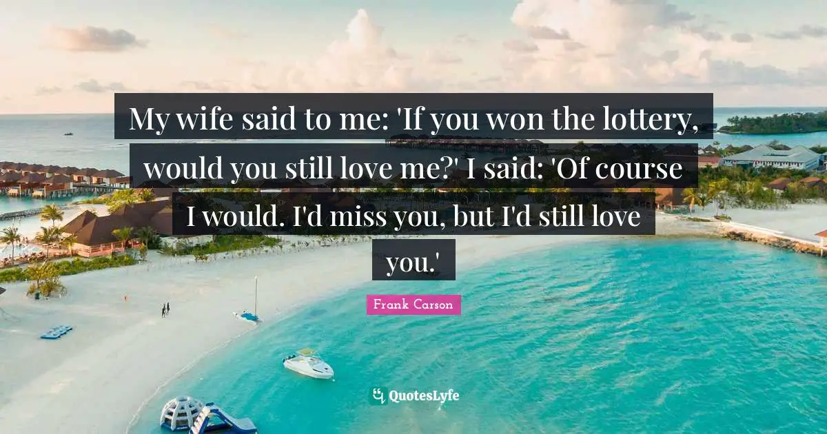My wife said to me: 'If you won the lottery, would you still love me?' I said: 'Of course I would. I'd miss you, but I'd still love you.'