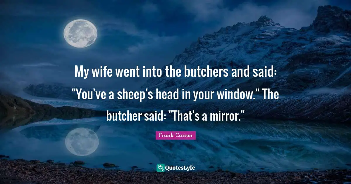 My wife went into the butchers and said: "You've a sheep's head in your window." The butcher said: "That's a mirror."
