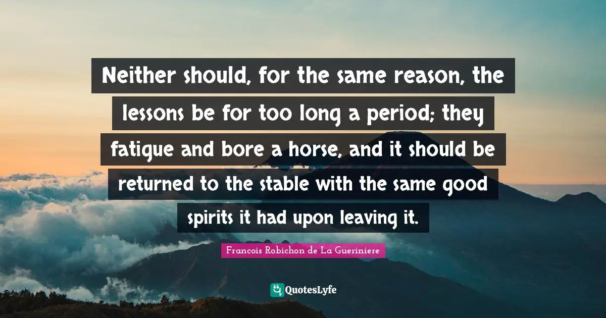 Neither should, for the same reason, the lessons be for too long a period; they fatigue and bore a horse, and it should be returned to the stable with the same good spirits it had upon leaving it.