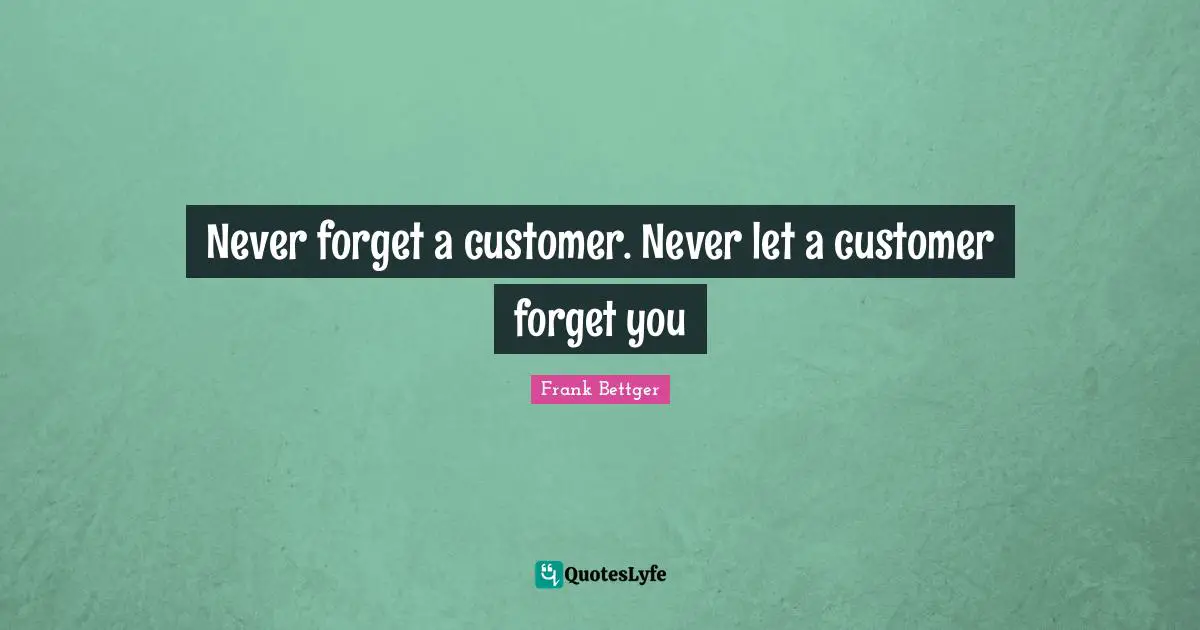 Never forget a customer. Never let a customer forget you