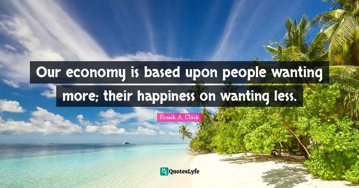 Frank A. Clark Quotes: "Our economy is based upon people wanting more; their happiness on wanting less."