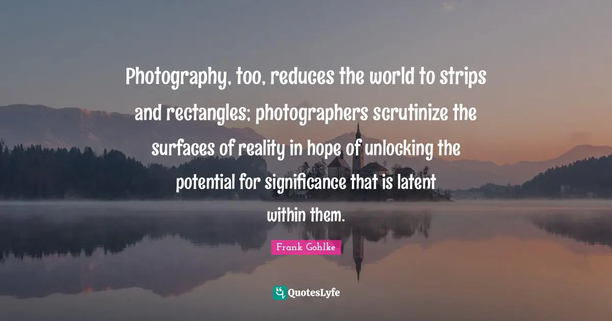 Latent Quotes: "Photography, too, reduces the world to strips and rectangles; photographers scrutinize the surfaces of reality in hope of unlocking the potential for significance that is latent within them."