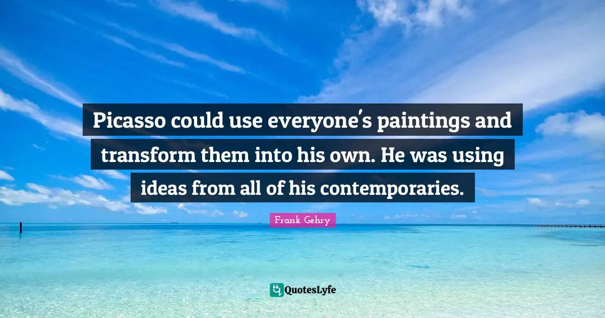 Picasso could use everyone's paintings and transform them into his own. He was using ideas from all of his contemporaries.
