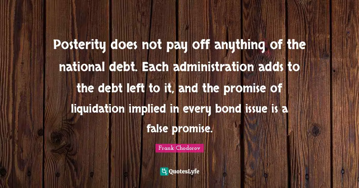 Posterity does not pay off anything of the national debt. Each administration adds to the debt left to it, and the promise of liquidation implied in every bond issue is a false promise.