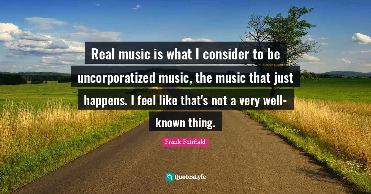Real music is what I consider to be uncorporatized music, the music that just happens. I feel like that's not a very well-known thing.
