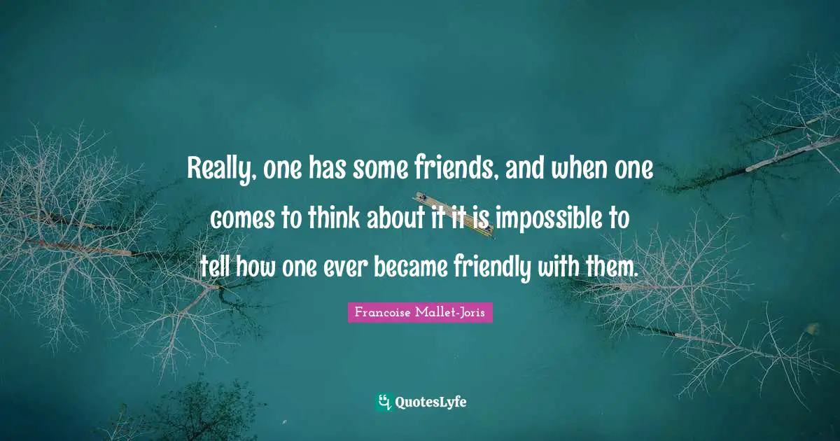 Really, one has some friends, and when one comes to think about it it is impossible to tell how one ever became friendly with them.