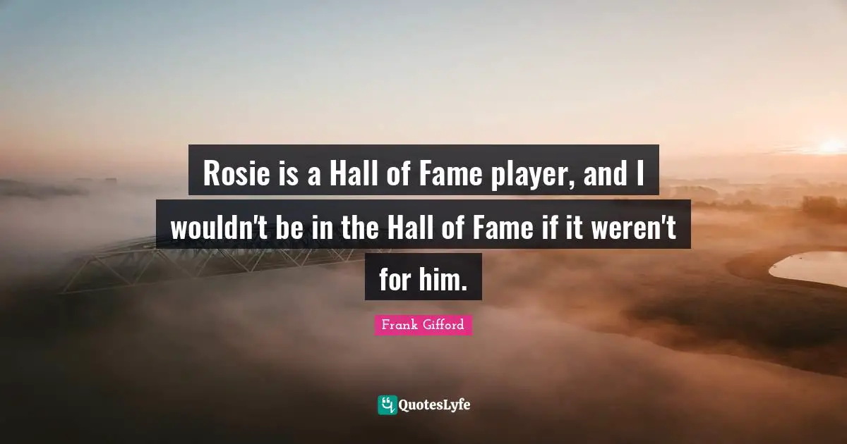 Rosie is a Hall of Fame player, and I wouldn't be in the Hall of Fame if it weren't for him.