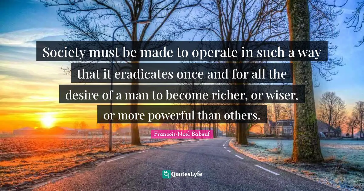 Wiser Quotes: "Society must be made to operate in such a way that it eradicates once and for all the desire of a man to become richer, or wiser, or more powerful than others."