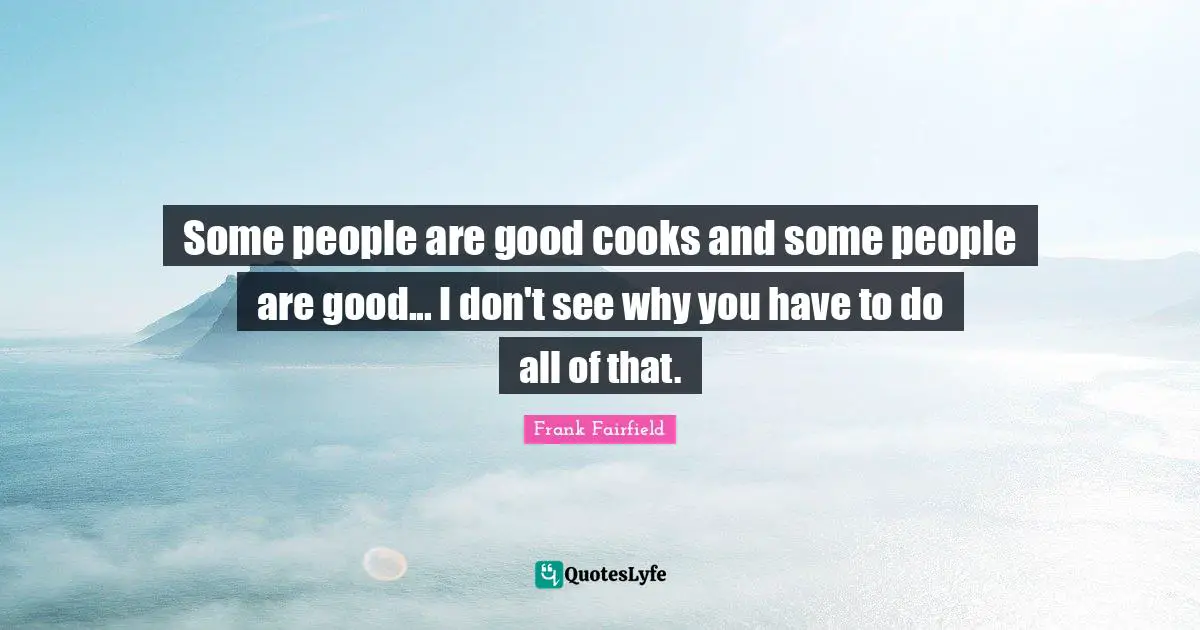 Some people are good cooks and some people are good... I don't see why you have to do all of that.